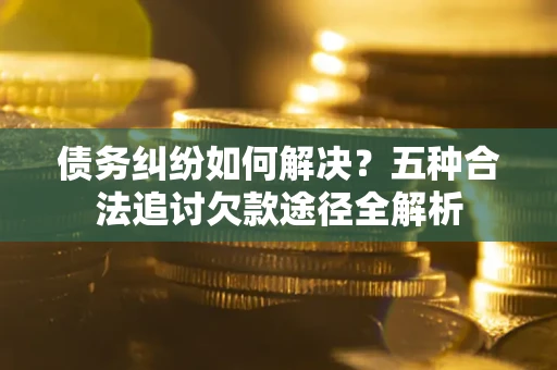 济南债务纠纷如何解决？五种合法追讨欠款途径全解析