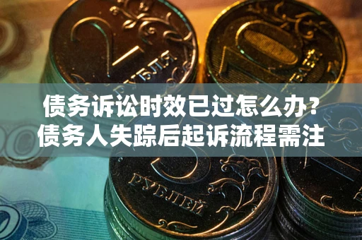 济南债务诉讼时效已过怎么办？债务人失踪后起诉流程需注意什么？