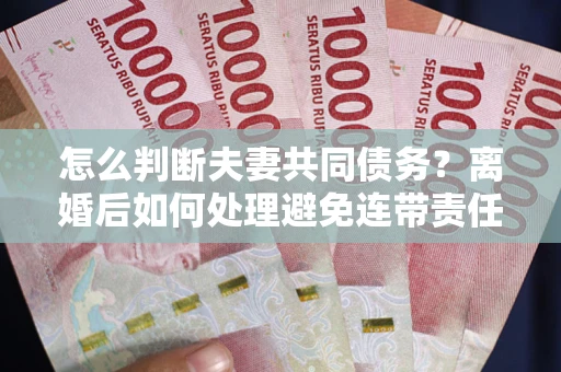济南怎么判断夫妻共同债务？离婚后如何处理避免连带责任？