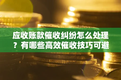 济南应收账款催收纠纷怎么处理？有哪些高效催收技巧可避免坏账？